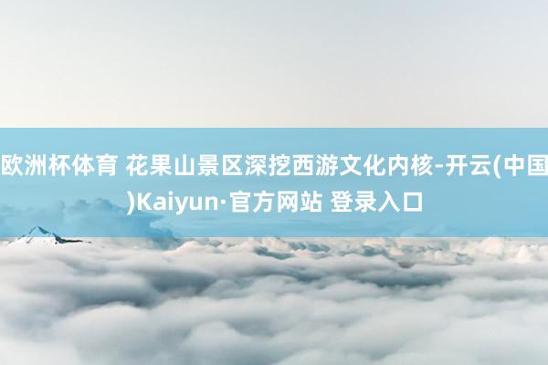 欧洲杯体育 花果山景区深挖西游文化内核-开云(中国)Kaiyun·官方网站 登录入口