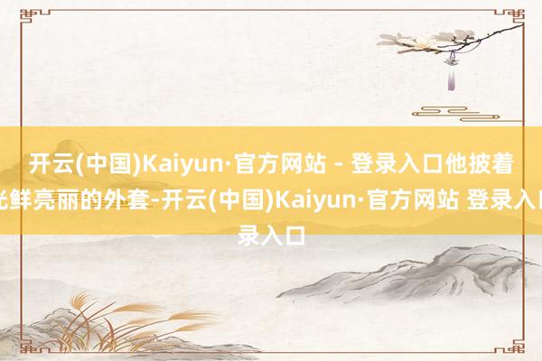 开云(中国)Kaiyun·官方网站 - 登录入口他披着光鲜亮丽的外套-开云(中国)Kaiyun·官方网站 登录入口