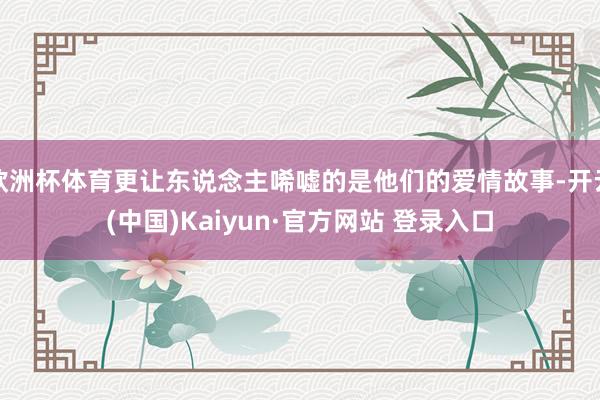 欧洲杯体育更让东说念主唏嘘的是他们的爱情故事-开云(中国)Kaiyun·官方网站 登录入口