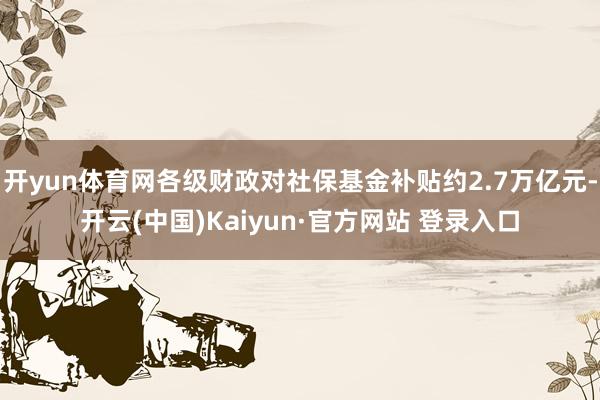 开yun体育网各级财政对社保基金补贴约2.7万亿元-开云(中国)Kaiyun·官方网站 登录入口