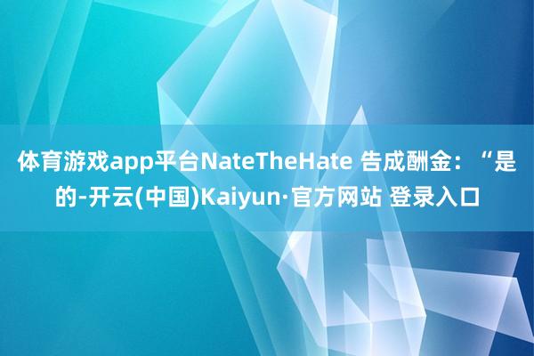 体育游戏app平台NateTheHate 告成酬金：“是的-开云(中国)Kaiyun·官方网站 登录入口