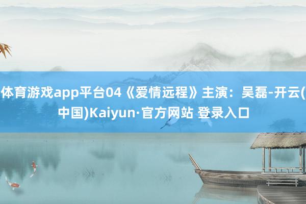 体育游戏app平台04《爱情远程》主演：吴磊-开云(中国)Kaiyun·官方网站 登录入口
