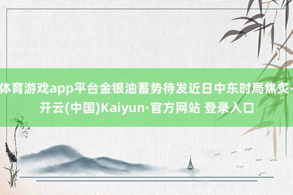 体育游戏app平台金银油蓄势待发近日中东时局焦炙-开云(中国)Kaiyun·官方网站 登录入口