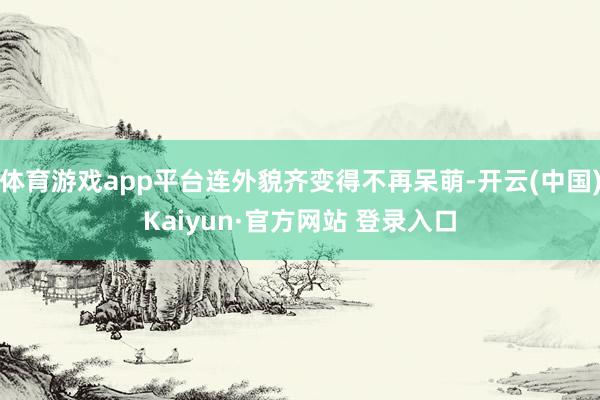 体育游戏app平台连外貌齐变得不再呆萌-开云(中国)Kaiyun·官方网站 登录入口