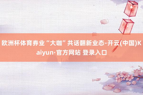 欧洲杯体育券业“大咖”共话翻新业态-开云(中国)Kaiyun·官方网站 登录入口