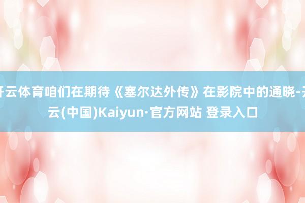开云体育咱们在期待《塞尔达外传》在影院中的通晓-开云(中国)Kaiyun·官方网站 登录入口