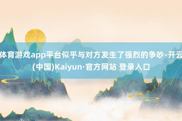 体育游戏app平台似乎与对方发生了强烈的争吵-开云(中国)Kaiyun·官方网站 登录入口