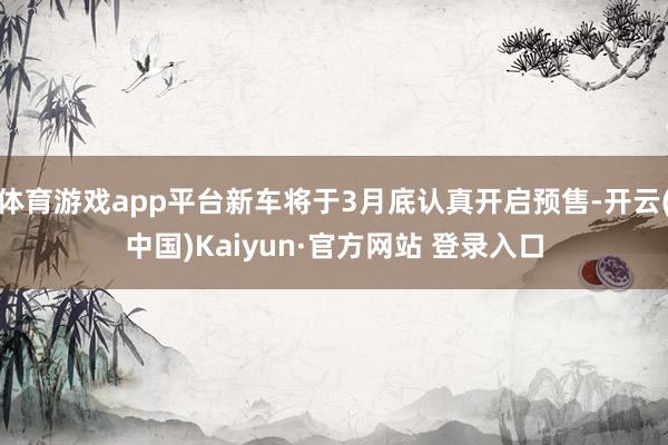 体育游戏app平台新车将于3月底认真开启预售-开云(中国)Kaiyun·官方网站 登录入口