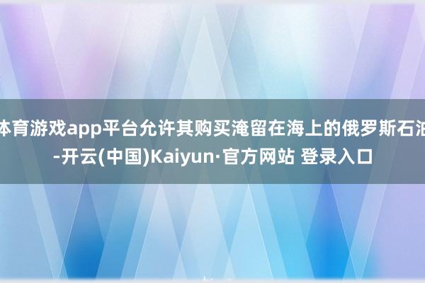 体育游戏app平台允许其购买淹留在海上的俄罗斯石油-开云(中国)Kaiyun·官方网站 登录入口