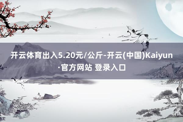 开云体育出入5.20元/公斤-开云(中国)Kaiyun·官方网站 登录入口
