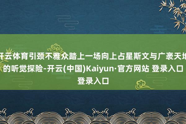 开云体育引颈不雅众踏上一场向上占星斯文与广袤天地的听觉探险-开云(中国)Kaiyun·官方网站 登录入口