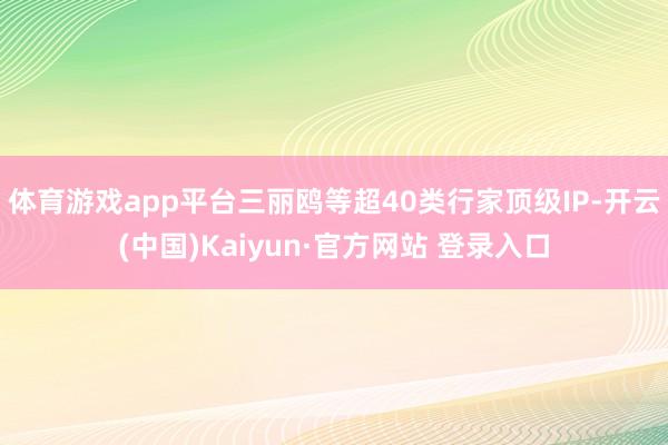 体育游戏app平台三丽鸥等超40类行家顶级IP-开云(中国)Kaiyun·官方网站 登录入口