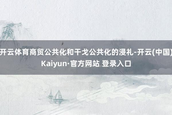 开云体育商贸公共化和干戈公共化的浸礼-开云(中国)Kaiyun·官方网站 登录入口