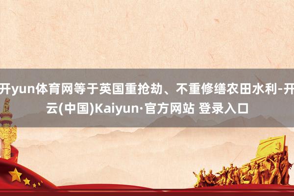 开yun体育网等于英国重抢劫、不重修缮农田水利-开云(中国)Kaiyun·官方网站 登录入口