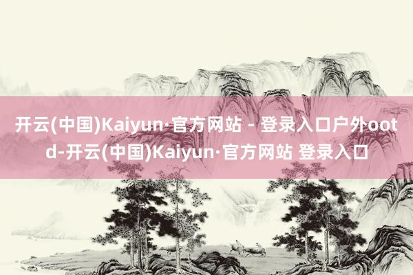 开云(中国)Kaiyun·官方网站 - 登录入口户外ootd-开云(中国)Kaiyun·官方网站 登录入口