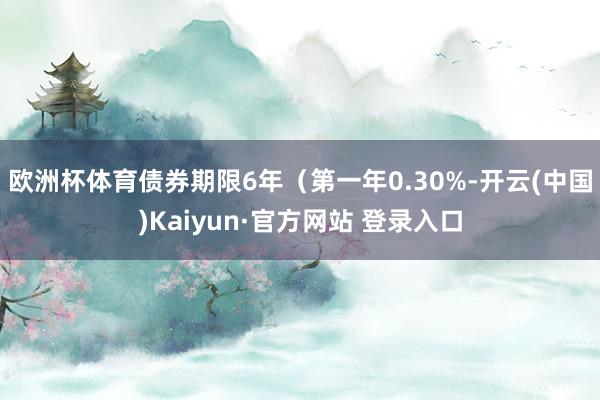 欧洲杯体育债券期限6年（第一年0.30%-开云(中国)Kaiyun·官方网站 登录入口
