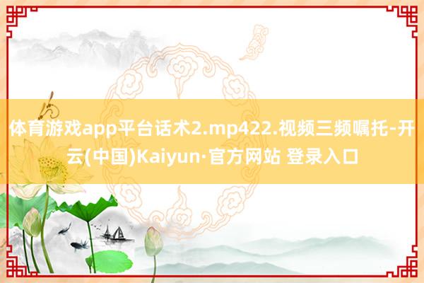 体育游戏app平台话术2.mp422.视频三频嘱托-开云(中国)Kaiyun·官方网站 登录入口