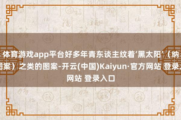 体育游戏app平台好多年青东谈主纹着‘黑太阳’(纳粹图案)之类的图案-开云(中国)Kaiyun·官方网站 登录入口