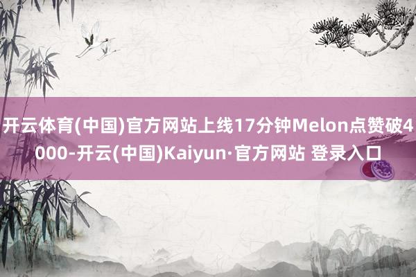 开云体育(中国)官方网站上线17分钟Melon点赞破4000-开云(中国)Kaiyun·官方网站 登录入口