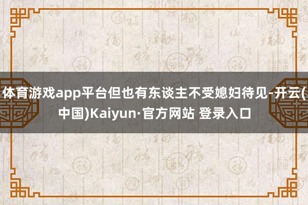 体育游戏app平台但也有东谈主不受媳妇待见-开云(中国)Kaiyun·官方网站 登录入口
