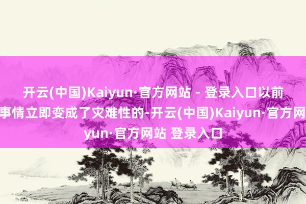 开云(中国)Kaiyun·官方网站 - 登录入口以前莫得察觉的事情立即变成了灾难性的-开云(中国)Kaiyun·官方网站 登录入口