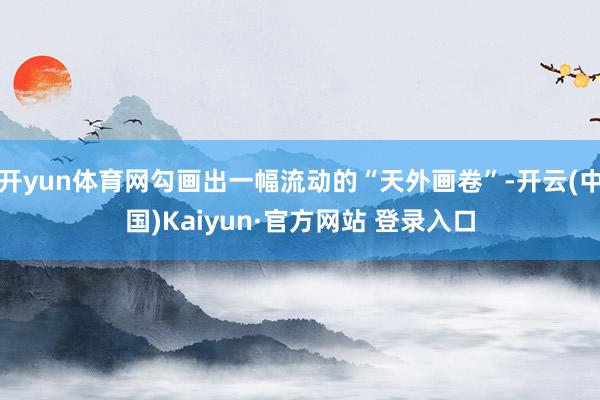 开yun体育网勾画出一幅流动的“天外画卷”-开云(中国)Kaiyun·官方网站 登录入口