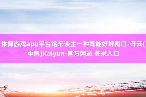 体育游戏app平台给东谈主一种既能好好糊口-开云(中国)Kaiyun·官方网站 登录入口