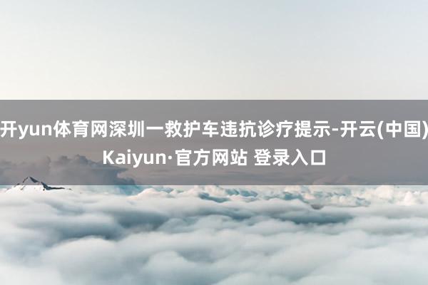 开yun体育网深圳一救护车违抗诊疗提示-开云(中国)Kaiyun·官方网站 登录入口
