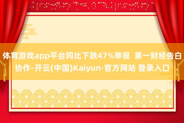 体育游戏app平台同比下跌47%举报 第一财经告白协作-开云(中国)Kaiyun·官方网站 登录入口