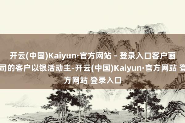 开云(中国)Kaiyun·官方网站 - 登录入口客户画像：公司的客户以银活动主-开云(中国)Kaiyun·官方网站 登录入口