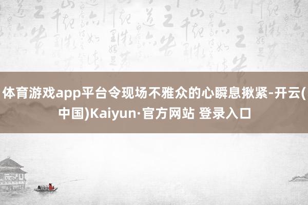 体育游戏app平台令现场不雅众的心瞬息揪紧-开云(中国)Kaiyun·官方网站 登录入口