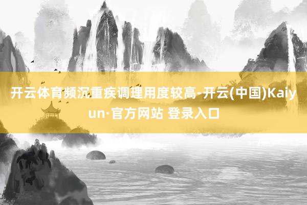 开云体育频沉重疾调理用度较高-开云(中国)Kaiyun·官方网站 登录入口