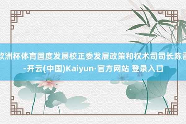 欧洲杯体育国度发展校正委发展政策和权术司司长陈雷-开云(中国)Kaiyun·官方网站 登录入口
