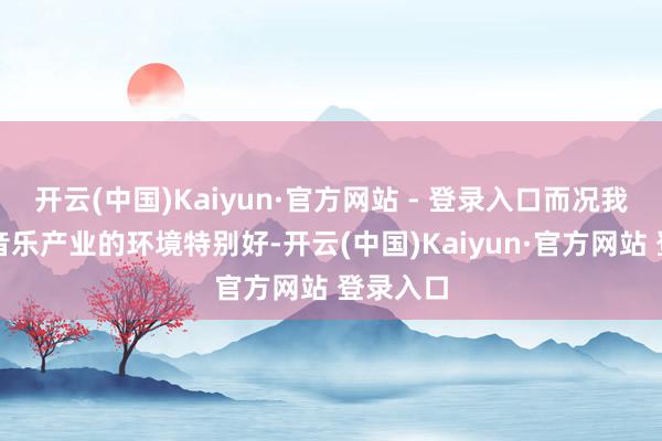 开云(中国)Kaiyun·官方网站 - 登录入口而况我们当今音乐产业的环境特别好-开云(中国)Kaiyun·官方网站 登录入口