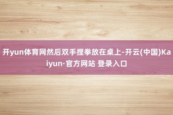 开yun体育网然后双手捏拳放在桌上-开云(中国)Kaiyun·官方网站 登录入口