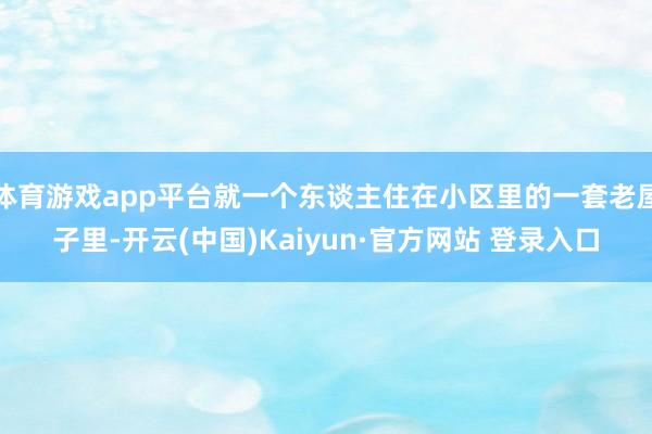 体育游戏app平台就一个东谈主住在小区里的一套老屋子里-开云(中国)Kaiyun·官方网站 登录入口