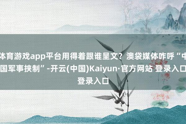 体育游戏app平台用得着跟谁呈文？澳袋媒体咋呼“中国军事挟制”-开云(中国)Kaiyun·官方网站 登录入口
