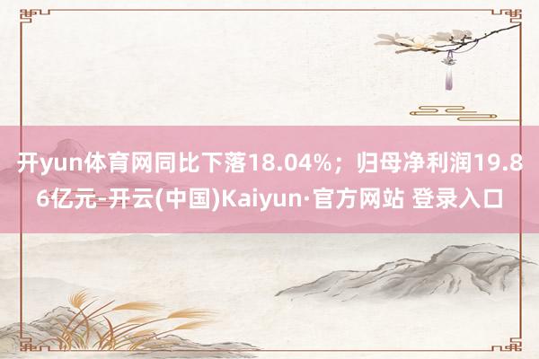 开yun体育网同比下落18.04%；归母净利润19.86亿元-开云(中国)Kaiyun·官方网站 登录入口