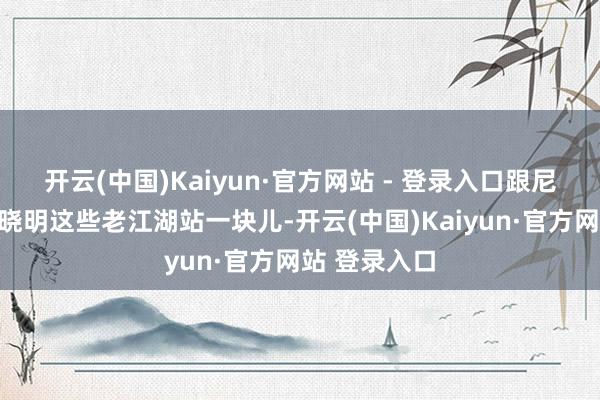 开云(中国)Kaiyun·官方网站 - 登录入口跟尼格买提、黄晓明这些老江湖站一块儿-开云(中国)Kaiyun·官方网站 登录入口