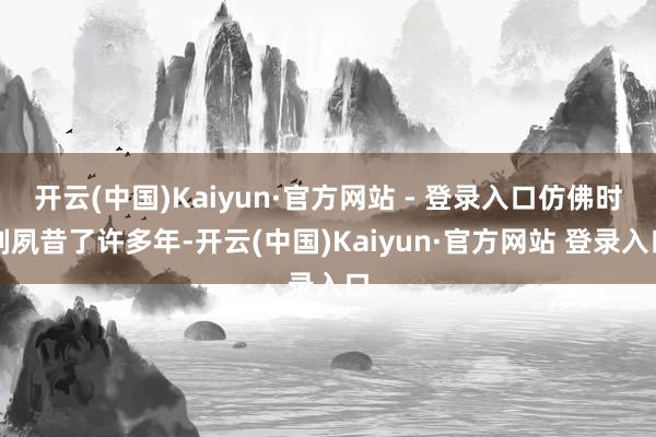 开云(中国)Kaiyun·官方网站 - 登录入口仿佛时刻夙昔了许多年-开云(中国)Kaiyun·官方网站 登录入口