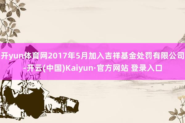 开yun体育网2017年5月加入吉祥基金处罚有限公司-开云(中国)Kaiyun·官方网站 登录入口