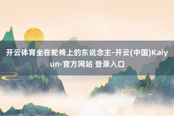 开云体育坐在轮椅上的东说念主-开云(中国)Kaiyun·官方网站 登录入口