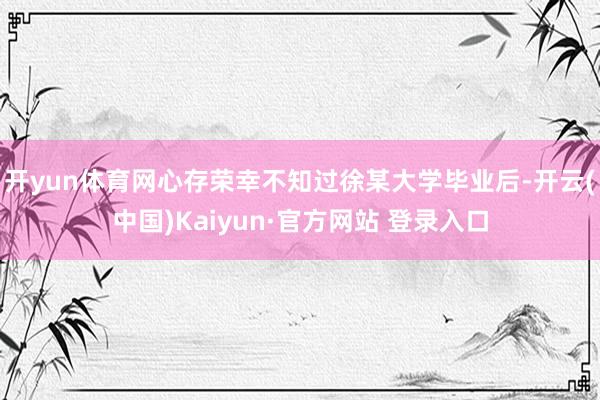 开yun体育网心存荣幸不知过徐某大学毕业后-开云(中国)Kaiyun·官方网站 登录入口