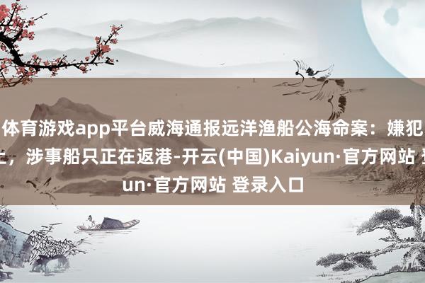 体育游戏app平台威海通报远洋渔船公海命案：嫌犯已被抑止，涉事船只正在返港-开云(中国)Kaiyun·官方网站 登录入口