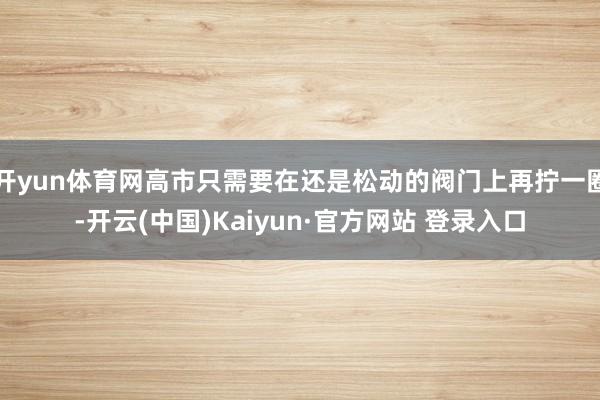 开yun体育网高市只需要在还是松动的阀门上再拧一圈-开云(中国)Kaiyun·官方网站 登录入口
