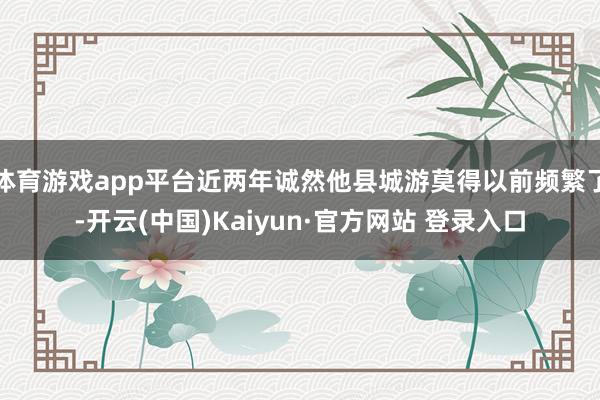 体育游戏app平台近两年诚然他县城游莫得以前频繁了-开云(中国)Kaiyun·官方网站 登录入口