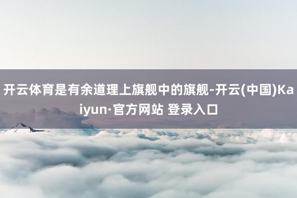 开云体育是有余道理上旗舰中的旗舰-开云(中国)Kaiyun·官方网站 登录入口