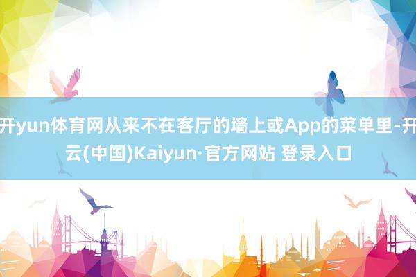 开yun体育网从来不在客厅的墙上或App的菜单里-开云(中国)Kaiyun·官方网站 登录入口
