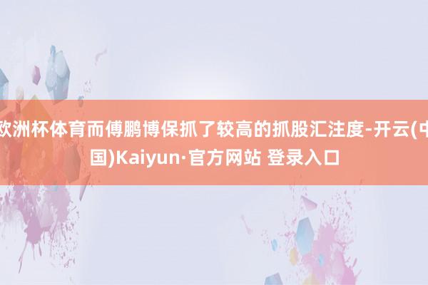 欧洲杯体育而傅鹏博保抓了较高的抓股汇注度-开云(中国)Kaiyun·官方网站 登录入口
