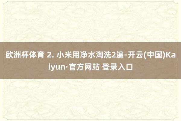 欧洲杯体育 2. 小米用净水淘洗2遍-开云(中国)Kaiyun·官方网站 登录入口